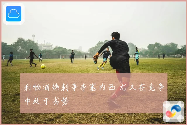 利物浦热刺争夺塞内西 尤文在竞争中处于劣势