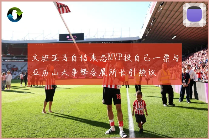 文班亚马自信表态MVP投自己一票与亚历山大争锋各展所长引热议