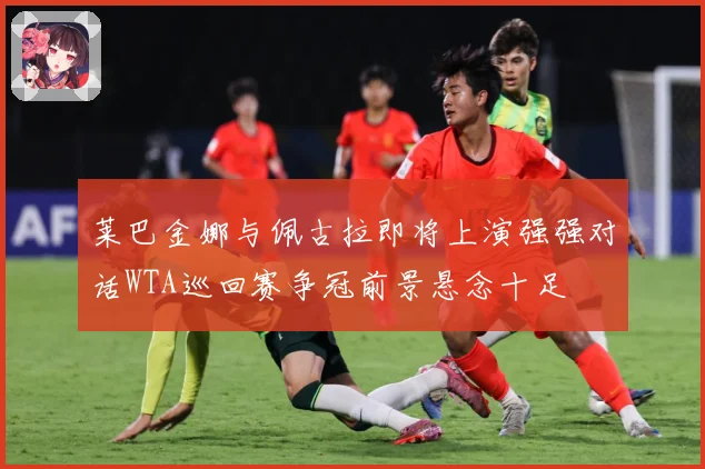 莱巴金娜与佩古拉即将上演强强对话WTA巡回赛争冠前景悬念十足