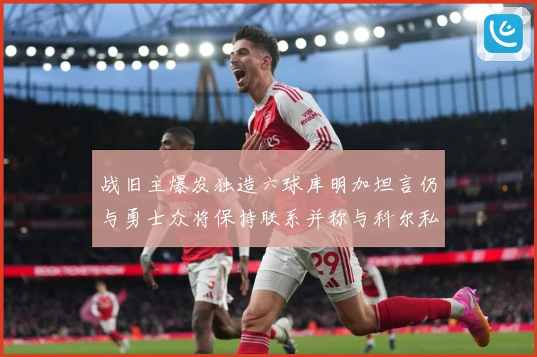 战旧主爆发独造六球库明加坦言仍与勇士众将保持联系并称与科尔私交深厚