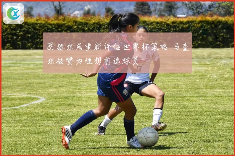 图赫尔或重新评估世界杯策略 马奎尔被赞为理想首选球员