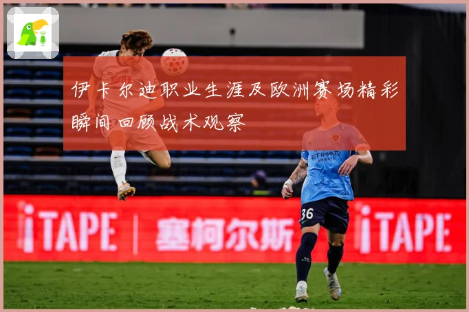 伊卡尔迪职业生涯及欧洲赛场精彩瞬间回顾战术观察