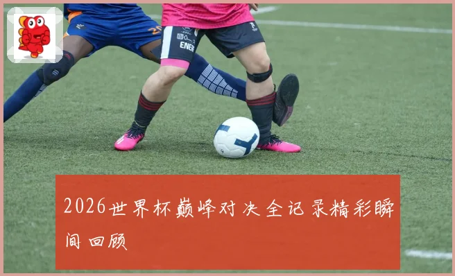 2026世界杯巅峰对决全记录精彩瞬间回顾