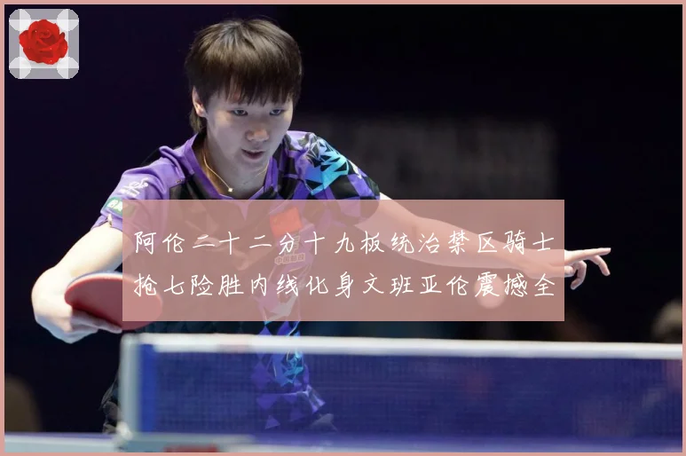 阿伦二十二分十九板统治禁区骑士抢七险胜内线化身文班亚伦震撼全赛场复盘