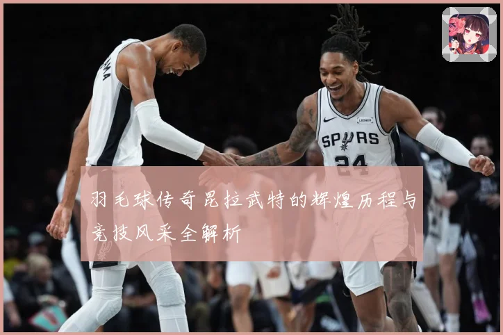 羽毛球传奇昆拉武特的辉煌历程与竞技风采全解析
