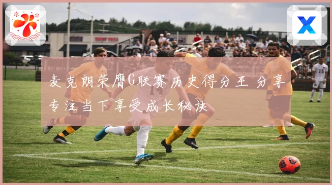 麦克朗荣膺G联赛历史得分王 分享专注当下享受成长秘诀