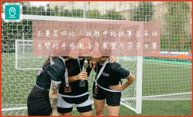 王曼昱四比二战胜申裕斌赛后采访点赞对手感谢马导展望与莎莎决赛精彩对决