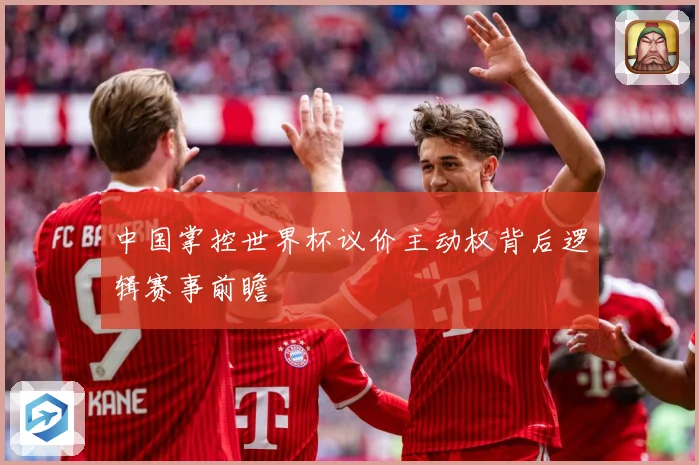 中国掌控世界杯议价主动权背后逻辑赛事前瞻
