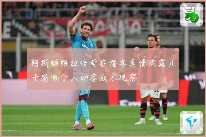 阿斯顿维拉传奇在播客真情流露儿子感慨令人动容战术观察