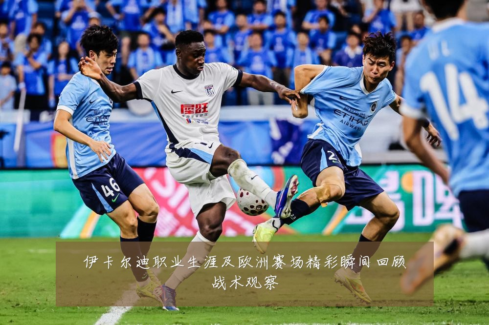 伊卡尔迪职业生涯及欧洲赛场精彩瞬间回顾战术观察