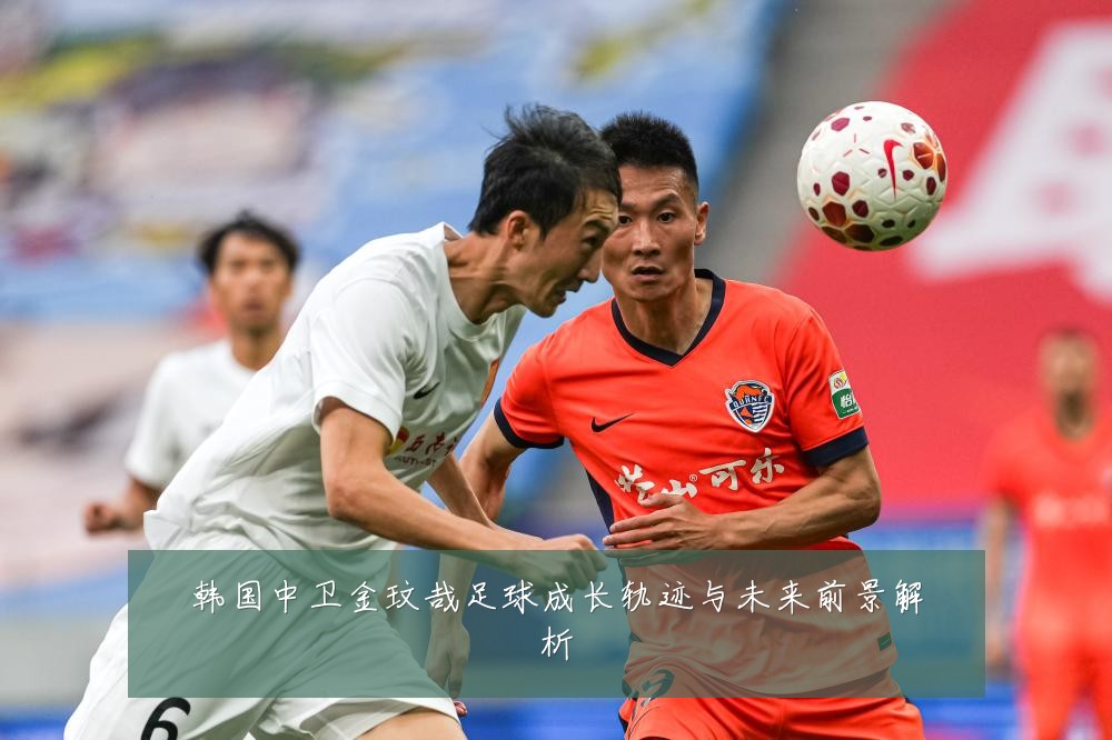 韩国中卫金玟哉足球成长轨迹与未来前景解析
